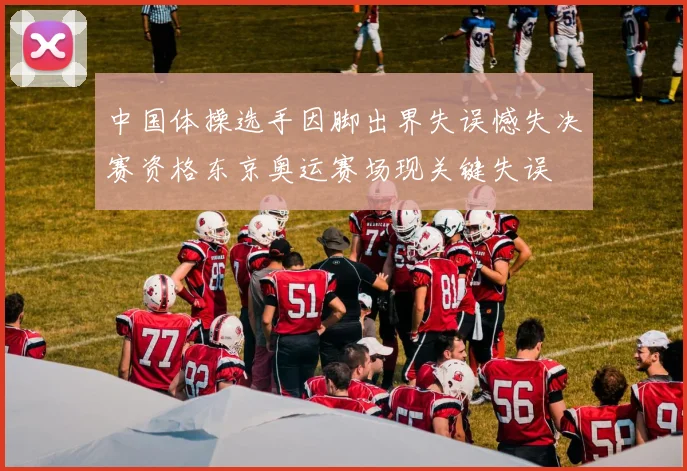中国体操选手因脚出界失误憾失决赛资格东京奥运赛场现关键失误