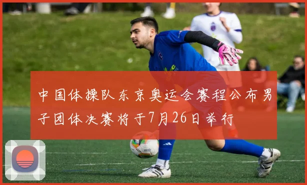 中国体操队东京奥运会赛程公布男子团体决赛将于7月26日举行