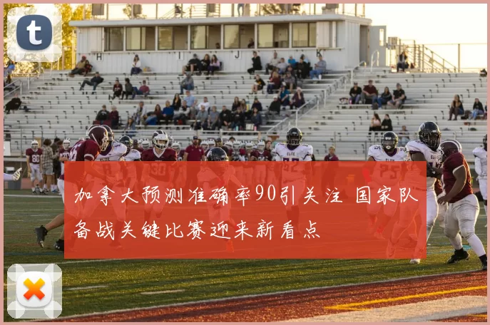 加拿大预测准确率90引关注 国家队备战关键比赛迎来新看点