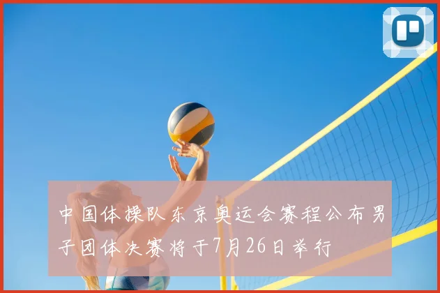 中国体操队东京奥运会赛程公布男子团体决赛将于7月26日举行
