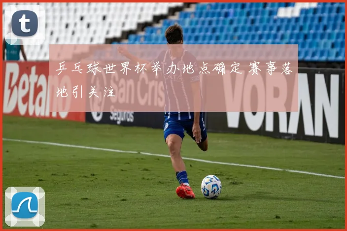 乒乓球世界杯举办地点确定 赛事落地引关注