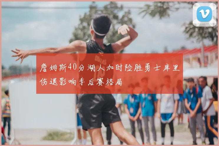 詹姆斯40分湖人加时险胜勇士库里伤退影响季后赛格局